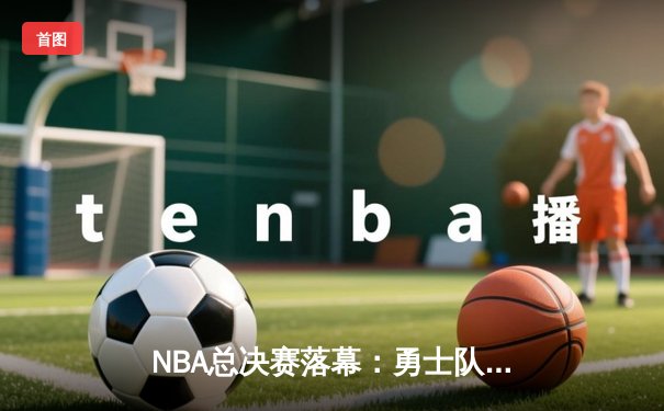 NBA总决赛落幕：勇士队惜败凯尔特人，库里空砍47分难救主